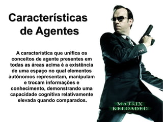 Características
  de Agentes
    A característica que unifica os
  conceitos de agente presentes em
 todas as áreas acima é a existência
  de uma espaço no qual elementos
autônomos representam, manipulam
       e trocam informações e
 conhecimento, demonstrando uma
 capacidade cognitiva relativamente
    elevada quando comparados.
 