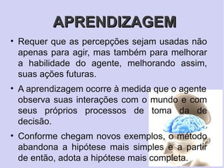 APRENDIZAGEM
• Requer que as percepções sejam usadas não
  apenas para agir, mas também para melhorar
  a habilidade do agente, melhorando assim,
  suas ações futuras.
• A aprendizagem ocorre à medida que o agente
  observa suas interações com o mundo e com
  seus próprios processos de toma da de
  decisão.
• Conforme chegam novos exemplos, o método
  abandona a hipótese mais simples e a partir
  de então, adota a hipótese mais completa.
 