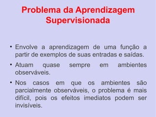 Problema da Aprendizagem
        Supervisionada

• Envolve a aprendizagem de uma função a
  partir de exemplos de suas entradas e saídas.
• Atuam quase       sempre    em     ambientes
  observáveis.
• Nos casos em que os ambientes são
  parcialmente observáveis, o problema é mais
  difícil, pois os efeitos imediatos podem ser
  invisíveis.
 