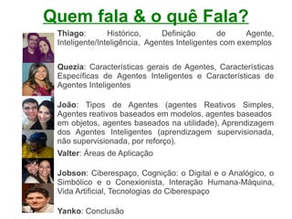 Quem fala & o quê Fala?
 Thiago:        Histórico,     Definição       de     Agente,
 Inteligente/Inteligência, Agentes Inteligentes com exemplos


 Quezia: Características gerais de Agentes, Características
 Específicas de Agentes Inteligentes e Características de
 Agentes Inteligentes

 João: Tipos de Agentes (agentes Reativos Simples,
 Agentes reativos baseados em modelos, agentes baseados
 em objetos, agentes baseados na utilidade), Aprendizagem
 dos Agentes Inteligentes (aprendizagem supervisionada,
 não supervisionada, por reforço).
 Valter: Áreas de Aplicação

 Jobson: Ciberespaço, Cognição: o Digital e o Analógico, o
 Simbólico e o Conexionista, Interação Humana-Máquina,
 Vida Artificial, Tecnologias do Ciberespaço

 Yanko: Conclusão
 