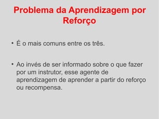 Problema da Aprendizagem por
          Reforço

●
    É o mais comuns entre os três.


●
    Ao invés de ser informado sobre o que fazer
    por um instrutor, esse agente de
    aprendizagem de aprender a partir do reforço
    ou recompensa.
 