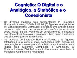 Cognição: O Digital e o
         Analógico, o Simbólico e o
               Conexionista
●
    Os diversos modelos aqui apresentados: (1) Interação
    Humana-Máquina; (2) Vida Artificial; (3) Agentes Inteligentes e
    (4) Construcionismo Distribuído, oferecem uma análise ampla
    de como esta troca de dados e informações pode ocorrer
    sobre meios digitais, variando-se principalmente a natureza
    dos elementos interativos e autônomos bem como a natureza
    dos símbolos que s o transmitidos.
●
    Os modelos de Interação Humana-Máquina e de Agentes
    Inteligentes s o afins e mais conhecidos pela ciência da
    computação, enquanto que a Vida Artificial está estreitamente
    ligada área Sistemas Complexos e Dinâmicos. O
    Construcionismo Distribuído está diretamente associado à
    Psicologia Cognitiva e à Pedagogia.
 