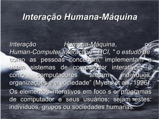 Interação Humana-Máquina

●
    Interação          Humana-Máquina,             ou
    Human-Computer Interaction - HCI, " o estudo de
    como as pessoas concebem, implementam e
    usam sistemas de computador interativos, e
    como      computadores      afetam    indivíduos,
    organizações e a sociedade” (Myers et alli, 1996).
●
    Os elementos interativos em foco s o: programas
    de computador e seus usuários; sejam estes:
    indivíduos, grupos ou sociedades humanas.
 