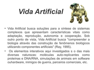Vida Artificial

●
    Vida Artificial busca soluções para a síntese de sistemas
    complexos que apresentam características vitais como
    adaptação, reprodução, autonomia e cooperação. Sob
    outro ponto de vista, Vida Artificial busca "compreender a
    biologia através das construção de fenômenos biológicos
    utilizando componentes artificiais" (Ray, 1995).
●
     Os elementos interativos aqui investigados s o das mais
    diversas naturezas: moléculas auto-replicantes como
    proteínas e DNA/RNA, simulações de animais em software
    ouhardware, inimigos de guerra, parceiros comerciais, etc.
 