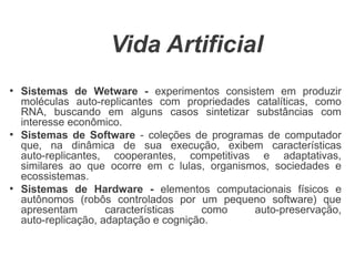 Vida Artificial
●
    Sistemas de Wetware - experimentos consistem em produzir
    moléculas auto-replicantes com propriedades catalíticas, como
    RNA, buscando em alguns casos sintetizar substâncias com
    interesse econômico.
●
    Sistemas de Software - coleções de programas de computador
    que, na dinâmica de sua execução, exibem características
    auto-replicantes, cooperantes, competitivas e adaptativas,
    similares ao que ocorre em c lulas, organismos, sociedades e
    ecossistemas.
●
    Sistemas de Hardware - elementos computacionais físicos e
    autônomos (robôs controlados por um pequeno software) que
    apresentam        características   como    auto-preservação,
    auto-replicação, adaptação e cognição.
 