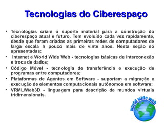 Tecnologias do Ciberespaço
●
    Tecnologias criam o suporte material para a construção do
    ciberespaço atual e futuro. Tem evoluído cada vez rapidamente,
    desde que foram criadas as primeiras redes de computadores de
    larga escala h pouco mais de vinte anos. Nesta seção só
    apresentadas:
●
     Internet e World Wide Web - tecnologias básicas de interconexão
    e troca de dados;
●
    Código Móvel - tecnologia de transferência e execução de
    programas entre computadores;
●
    Plataformas de Agentes em Software - suportam a migração e
    execução de elementos computacionais autônomos em software;
●
    VRML/Web3D - linguagem para descrição de mundos virtuais
    tridimensionais.
 