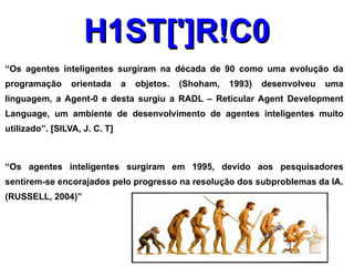H1ST[']R!C0
“Os agentes inteligentes surgiram na década de 90 como uma evolução da
programação      orientada     a   objetos.   (Shoham,   1993)   desenvolveu   uma
linguagem, a Agent-0 e desta surgiu a RADL – Reticular Agent Development
Language, um ambiente de desenvolvimento de agentes inteligentes muito
utilizado”. [SILVA, J. C. T]



“Os agentes inteligentes surgiram em 1995, devido aos pesquisadores
sentirem-se encorajados pelo progresso na resolução dos subproblemas da IA.
(RUSSELL, 2004)”
 