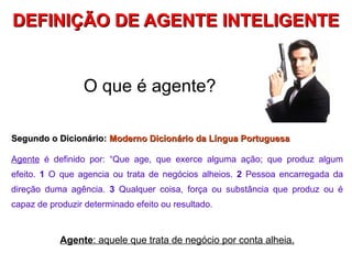 DEFINIÇÃO DE AGENTE INTELIGENTE


                 O que é agente?

Segundo o Dicionário: Moderno Dicionário da Língua Portuguesa

Agente é definido por: “Que age, que exerce alguma ação; que produz algum
efeito. 1 O que agencia ou trata de negócios alheios. 2 Pessoa encarregada da
direção duma agência. 3 Qualquer coisa, força ou substância que produz ou é
capaz de produzir determinado efeito ou resultado.



            Agente: aquele que trata de negócio por conta alheia.
 