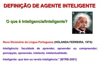 DEFINIÇÃO DE AGENTE INTELIGENTE


  O que é Inteligencia/Inteligente?




Novo Dicionário da Língua Portuguesa (HOLANDA FERREIRA, 1975):

Inteligência: faculdade de aprender, apreender ou compreender;
percepção, apreensão, intelecto, intelectualidade.

Inteligente: que tem ou revela inteligência.” [BTRB-2001]
 