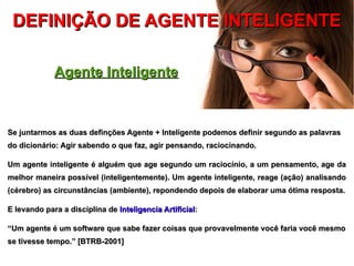 DEFINIÇÃO DE AGENTE INTELIGENTE

             Agente Inteligente



Se juntarmos as duas definções Agente + Inteligente podemos definir segundo as palavras
do dicionário: Agir sabendo o que faz, agir pensando, raciocinando.

Um agente inteligente é alguém que age segundo um raciocínio, a um pensamento, age da
melhor maneira possível (inteligentemente). Um agente inteligente, reage (ação) analisando
(cérebro) as circunstâncias (ambiente), repondendo depois de elaborar uma ótima resposta.

E levando para a disciplina de Inteligencia Artificial:

“Um agente é um software que sabe fazer coisas que provavelmente você faria você mesmo
se tivesse tempo.” [BTRB-2001]
 