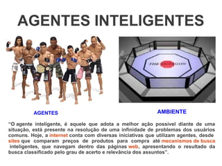 AGENTES INTELIGENTES




          AGENTES                                          AMBIENTE

“O agente inteligente, é aquele que adota a melhor ação possível diante de uma
situação, está presente na resolução de uma infinidade de problemas dos usuários
comuns. Hoje, a internet conta com diversas iniciativas que utilizam agentes, desde
sites que comparam preços de produtos para compra até mecanismos de busca
 inteligentes, que navegam dentro das páginas web, apresentando o resultado da
busca classificado pelo grau de acerto e relevância dos assuntos”.
 