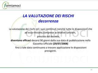 LA VALUTAZIONE DEI RISCHI decorrenza La valutazione dei rischi ed i suoi contenuti nonché tutte le disposizioni che ad essa rinviano,comprese le relative sanzioni,  previste dal decreto,  diventano efficaci  decorsi 90 giorni dalla sua data di pubblicazione nella Gazzetta Ufficiale  (29/07/2008)   fino a tale data continuano a trovare applicazione le disposizioni previgenti. 