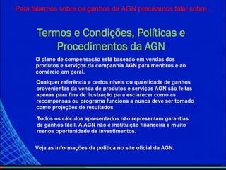 O plano de compensacao esta baseado em vendas dos
produtos e servicos da compania agn para membros e ao
comercio em geral.
Qualquer referência a certos níveis ou quantidades de
ganhos provenientes da venda de produtos e serviços AGN
são feitas apenas para fins de ilustração para esclarecer
como as recompensas ou programa funciona e nunca deve
ser tomado como projeções de resultados.
Todos os calculos apresentados nao representam garantia de
ganhos facil. A agn nao e instiruicao financeira e muito
menos oportunidade de investimentos.
Ver as informacoes , na Politicas no site oficial da AGN
Termos e Condições, Políticas e
Procedimentos da AGN
Para falar-mos sobre os ganhos da AGN precisamos falar sobre….
 