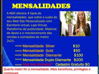 MENSALIDADES
A AGN oferece 4 tipos de
mensalidades que cobre o custo do
seu Web Site Personalizado com
Escritorio virtual, Loja Virtual,
Plataforma de publicidade, Material
de Apoio e o monitoramento das
vendas e comissões da matriz
2x21.
Mensalidade Silver $10
Mensalidade Gold $50
Mensalidade Diamante $100
Mensalidade Duplo Diamante $200
Nao tem dinheiro? Cadastro Gratuito $0
Quanto maior for a mensalidade. Mais beneficios, privilegios e
 
