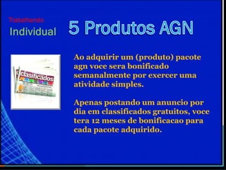 Ao adquirir um (produto) pacote
agn voce sera bonificado
semanalmente por exercer uma
atividade simples.
Apenas postando um anuncio por
dia em classificados gratuitos, voce
tera 12 meses de bonificacao para
cada pacote adquirido.
Trabalhando
 