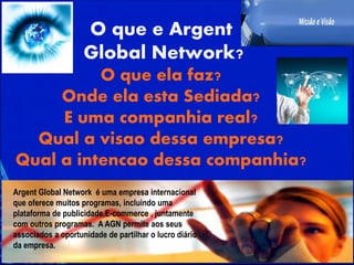 O que e Argent
Global Network?
O que ela faz?
Onde ela esta Sediada?
E uma companhia real?
Qual a visao dessa empresa?
Qual a intencao dessa companhia?
Argent Global Network é uma empresa internacional
que oferece muitos programas, incluindo uma
plataforma de publicidade,E-commerce , juntamente
com outros programas. A AGN permite aos seus
associados a oportunidade de partilhar o lucro diário
da empresa.
 