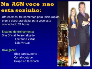 Oferecemos treinamentos para inicio rapido
e uma estrutura digital para voce esta
connectado 24 horas
Sistema de treinamento:
Site Oficial Personalizado
Escritorio Virtual
Loja Virtual
Divulgacao
Blog para suporte
Canal youtube
Grupo no facebook
Na AGN voce nao
esta sozinho:
 