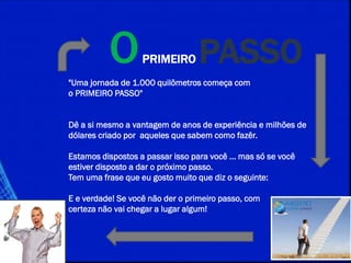 OPRIMEIRO PASSO
"Uma jornada de 1.000 quilômetros começa com
o PRIMEIRO PASSO"
Dê a si mesmo a vantagem de anos de experiência e milhões de
dólares criado por aqueles que sabem como fazêr.
Estamos dispostos a passar isso para você ... mas só se você
estiver disposto a dar o próximo passo.
Tem uma frase que eu gosto muito que diz o seguinte:
E e verdade! Se você não der o primeiro passo, com
certeza não vai chegar a lugar algum!
 