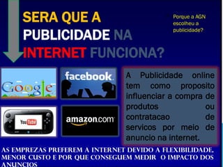 SERA QUE A
PUBLICIDADE NA
INTERNET FUNCIONA?
A Publicidade online
tem como proposito
influenciar a compra de
produtos ou
contratacao de
servicos por meio de
anuncio na internet.
As emprezas preferem a internet devido a flexibilidade,
menor custo e por que conseguem medir o impacto dos
anuncios
P Porque a AGN
escolheu a
publicidade?
 