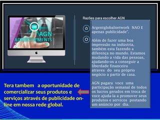 Argentglobalnetwork NAO E
apenas publicidade".
Além de fazer uma boa
impressão na indústria,
também esta fazendo a
diferença no mundo. Estamos
mudando a vida das pessoas,
ajudando-os a conseguir a
liberdade financeira
atraves do seu próprio
negócio a partir de casa.
AGN pagara voce uma
participação semanal de todos
os lucros gerados em troca de
voce ajuda-la a promover seus
produtos e servicos postando
um anúncio por dia.
Tera tambem a oportunidade de
comercializar seus produtos e
serviços através de publicidade on-
line em nossa rede global.
 