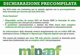 DICHIARAZIONE PRECOMPILATA 
Dal 2015 scatta una rivoluzione per le aziende agricole con la precompilazione delle domande per ricevere gli aiuti della Pac. Come funziona? 
Disponibile on-line da marzo 2015 sul Portale SIAN la domanda di aiuto precompilata con i dati già noti al sistema centrale 
Il produttore (autonomamente o assistito dal CAA) dovrà dare semplice conferma dei dati pre-inseriti, o integrare/completare le informazioni fornite La sottoscrizione delle domande avverrà semplicemente con un codice PIN che sostituisce la firma. Il Mipaaf e l’Agenzia per l’Agenda digitale sono già al lavoro. Vita ancora più semplice per circa 700 mila piccole aziende: la domanda potrà essere fatta confermando con un semplice click i dati preimpostati.  