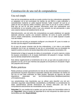 Construcción de una red de computadoras
Una red simple
Una red de computadoras sencilla se puede construir de dos ordenadores agregando
un adaptador de la red (controlador de interfaz de red (NIC)) a cada ordenador y
conectándolos mediante un cable especial llamado "cable cruzado" (el cual es un
cable de red con algunos cables invertidos, para evitar el uso de un router o switch).
Este tipo de red es útil para transferir información entre dos ordenadores que
normalmente no se conectan entre sí por una conexión de red permanente o para
usos caseros básicos del establecimiento de red.
Alternativamente, una red entre dos computadoras se puede establecer sin aparato
dedicado adicional, usando una conexión estándar, tal como el puerto serial RS-
232 en ambos ordenadores, conectándolos entre sí vía un cable especial cruzado
nulo del módem.
En este tipo de red solo es necesario configurar una dirección IP, pues no existe un
servidor que les asigne IP automáticamente.
En el caso de querer conectar más de dos ordenadores, o con vista a una posible
ampliación de la red, es necesario el uso de un concentrador que se encargará de
repartir la señal y el ancho de banda disponible entre los equipos conectados a él.
Simplemente le llega el paquete de datos al concentrador, el cual lo reenvía a todos
los equipos conectados a él; el equipo destinatario del paquete lo recoge, mientras
que los demás simplemente lo descartan.
Esto afecta negativamente al rendimiento de la red, ya que solo se puede enviar un
paquete a la vez, por lo que mientras ese paquete se encuentra en circulación ningún
otro paquete será enviado.
Redes prácticas
Redes prácticas constan generalmente de más de dos ordenadores interconectados y
generalmente requieren dispositivos especiales además del controlador de interfaz de
red con el cual cada ordenador se debe equipar. Ejemplos de algunos de estos
dispositivos especiales son los Concentrador(hubs), Multiplexor(switches)
y Enrutador(routers).
Las características más importantes que se utilizan para describir una red son:
velocidad, seguridad, disponibilidad, escalabilidad y confiabilidad. La consideración de
estas características permite dimensionar de manera adecuada una red de
computadoras solucionando las necesidades de los usuarios.
Velocidad: Es una medida de la rapidez con que los datos son transmitidos sobre la
red. Seguridad: Indica el grado de seguridad de la red incluyendo los datos que son
transmitidos por ella. Disponibilidad.
 