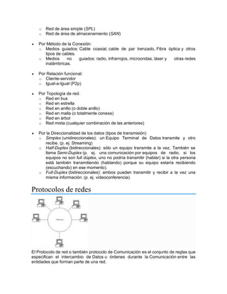 o Red de área simple (SPL)
o Red de área de almacenamiento (SAN)
 Por Método de la Conexión:
o Medios guiados: Cable coaxial, cable de par trenzado, Fibra óptica y otros
tipos de cables.
o Medios no guiados: radio, infrarrojos, microondas, láser y otras redes
inalámbricas.
 Por Relación funcional:
o Cliente-servidor
o Igual-a-Igual (P2p)
 Por Topología de red:
o Red en bus
o Red en estrella
o Red en anillo (o doble anillo)
o Red en malla (o totalmente conexa)
o Red en árbol
o Red mixta (cualquier combinación de las anteriores)
 Por la Direccionalidad de los datos (tipos de transmisión)
o Simplex (unidireccionales): un Equipo Terminal de Datos transmite y otro
recibe. (p. ej. Streaming)
o Half-Duplex (bidireccionales): sólo un equipo transmite a la vez. También se
llama Semi-Duplex (p. ej. una comunicación por equipos de radio, si los
equipos no son full dúplex, uno no podría transmitir (hablar) si la otra persona
está también transmitiendo (hablando) porque su equipo estaría recibiendo
(escuchando) en ese momento).
o Full-Duplex (bidireccionales): ambos pueden transmitir y recibir a la vez una
misma información. (p. ej. videoconferencia).
Protocolos de redes
El Protocolo de red o también protocolo de Comunicación es el conjunto de reglas que
especifican el intercambio de Datos u órdenes durante la Comunicación entre las
entidades que forman parte de una red.
 