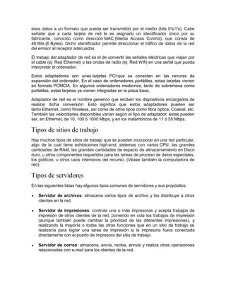 esos datos a un formato que pueda ser transmitido por el medio (bits 0's/1's). Cabe
señalar que a cada tarjeta de red le es asignado un identificador único por su
fabricante, conocido como dirección MAC (Media Access Control), que consta de
48 Bits (6 Bytes). Dicho identificador permite direccionar el tráfico de datos de la red
del emisor al receptor adecuados.
El trabajo del adaptador de red es el de convertir las señales eléctricas que viajan por
el cable (ej: Red Ethernet) o las ondas de radio (ej: Red Wifi) en una señal que pueda
interpretar el ordenador.
Estos adaptadores son unas tarjetas PCI que se conectan en las ranuras de
expansión del ordenador. En el caso de ordenadores portátiles, estas tarjetas vienen
en formato PCMCIA. En algunos ordenadores modernos, tanto de sobremesa como
portátiles, estas tarjetas ya vienen integradas en la placa base.
Adaptador de red es el nombre genérico que reciben los dispositivos encargados de
realizar dicha conversión. Esto significa que estos adaptadores pueden ser
tanto Ethernet, como Wireless, así como de otros tipos como fibra óptica, Coaxial, etc.
También las velocidades disponibles varían según el tipo de adaptador; éstas pueden
ser, en Ethernet, de 10, 100 ó 1000 Mbps, y en los inalámbricos de 11 ó 55 Mbps.
Tipos de sitios de trabajo
Hay muchos tipos de sitios de trabajo que se pueden incorporar en una red particular,
algo de la cual tiene exhibiciones high-end, sistemas con varios CPU, las grandes
cantidades de RAM, las grandes cantidades de espacio de almacenamiento en Disco
duro, u otros componentes requeridos para las tareas de proceso de datos especiales,
los gráficos, u otros usos intensivos del recurso. (Véase también la computadora de
red).
Tipos de servidores
En las siguientes listas hay algunos tipos comunes de servidores y sus propósitos.
 Servidor de archivos: almacena varios tipos de archivo y los distribuye a otros
clientes en la red.
 Servidor de impresiones: controla una o más impresoras y acepta trabajos de
impresión de otros clientes de la red, poniendo en cola los trabajos de impresión
(aunque también puede cambiar la prioridad de las diferentes impresiones), y
realizando la mayoría o todas las otras funciones que en un sitio de trabajo se
realizaría para lograr una tarea de impresión si la impresora fuera conectada
directamente con el puerto de impresora del sitio de trabajo.
 Servidor de correo: almacena, envía, recibe, enruta y realiza otras operaciones
relacionadas con e-mail para los clientes de la red.
 