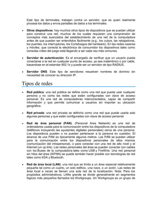 Este tipo de terminales, trabajan contra un servidor, que es quien realmente
procesa los datos y envía pantallas de datos a los terminales.
 Otros dispositivos: hay muchos otros tipos de dispositivos que se puedan utilizar
para construir una red, muchos de los cuales requieren una comprensión de
conceptos más avanzados del establecimiento de una red de la computadora
antes de que puedan ser entendidos fácilmente (e.g., los cubos, las rebajadoras,
los puentes, los interruptores, los Cortafuegos del hardware). En las redes caseras
y móviles, que conecta la electrónica de consumidor los dispositivos tales como
consolas vídeo del juego está llegando a ser cada vez más comunes.
 Servidor de autenticación: Es el encargado de verificar que un usuario pueda
conectarse a la red en cualquier punto de acceso, ya sea inalámbrico o por cable,
basandose en el estandar 802.1x y puede ser un servidor de tipo RADIUS.
 Servidor DNS: Este tipo de servidores resuelven nombres de dominio sin
necesidad de conocer su dirección IP.
Tipos de redes
 Red pública: una red pública se define como una red que puede usar cualquier
persona y no como las redes que están configuradas con clave de acceso
personal. Es una red de computadoras interconectados, capaz de compartir
información y que permite comunicar a usuarios sin importar su ubicación
geográfica.
 Red privada: una red privada se definiría como una red que puede usarla solo
algunas personas y que están configuradas con clave de acceso personal.
 Red de área personal (PAN): (Personal Area Network) es una red de
ordenadores usada para la comunicación entre los dispositivos de la computadora
(teléfonos incluyendo las ayudantes digitales personales) cerca de una persona.
Los dispositivos pueden o no pueden pertenecer a la persona en cuestión. El
alcance de una PAN es típicamente algunos metros. Las PAN se pueden utilizar
para la comunicación entre los dispositivos personales de ellos mismos
(comunicación del intrapersonal), o para conectar con una red de alto nivel y el
Internet (un up link). Las redes personales del área se pueden conectar con cables
con los Buses de la computadora tales como USB y FireWire. Una red personal
sin hilos del área (WPAN) se puede también hacer posible con tecnologías de red
tales como IrDA y Bluetooth.
 Red de área local (LAN): una red que se limita a un área especial relativamente
pequeña tal como un cuarto, un solo edificio, una nave, o un avión. Las redes de
área local a veces se llaman una sola red de la localización. Nota: Para los
propósitos administrativos, LANs grande se divide generalmente en segmentos
lógicos más pequeños llamados los Workgroups. Un Workgroups es un grupo de
 