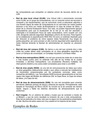 las computadoras que comparten un sistema común de recursos dentro de un
LAN.
 Red de área local virtual (VLAN): Una Virtual LAN ó comúnmente conocida
como VLAN, es un grupo de computadoras, con un conjunto común de recursos a
compartir y de requerimientos, que se comunican como si estuvieran adjuntos a
una división lógica de redes de computadoras en la cuál todos los nodos pueden
alcanzar a los otros por medio de Broadcast en la capa de enlace de datos, a
pesar de su diversa localización física. Con esto, se pueden lógicamente agrupar
computadoras para que la localización de la red ya no sea tan asociada y
restringida a la localización física de cada computadora, como sucede con una
LAN, otorgando además seguridad, flexibilidad y ahorro de recursos. Para lograrlo,
se ha establecido la especificación IEEE 802.1Q como un estándar diseñado para
dar dirección al problema de cómo separar redes físicamente muy largas en
partes pequeñas, así como proveer un alto nivel de seguridad entre segmentos de
redes internas teniendo la libertad de administrarlas sin importar su ubicación
física
 Red del área del campus (CAN): Se deriva a una red que conecta dos o más
LANs los cuales deben estar conectados en un área geográfica específica tal
como un Campus de universidad, un Complejo industrial o una Base militar.
 Red de área metropolitana (MAN): una red que conecta las redes de un área dos
o más locales juntos pero no extiende más allá de los límites de la ciudad
inmediata, o del Área metropolitana. Los enrutadores (Routers) múltiples, los
interruptores (Switch) y los cubos están conectados para crear a una MAN.
 Red de área amplia (WAN): es una red de comunicaciones de datos que cubre
un área geográfica relativamente amplia y que utiliza a menudo las instalaciones
de transmisión proporcionadas por los portadores comunes, tales como
compañías del teléfono. Las Tecnologías WAN funcionan generalmente en las tres
capas más bajas del Modelo de referencia OSI: la Capa física, la Capa de enlace
de datos, y la Capa de red.
 Red de área de almacenamiento (SAN): Es una red concebida para conectar
servidores, Matrices (arrays) de discos y librerías de soporte. Principalmente, está
basada en Tecnología de fibra ó iSCSI. Su función es la de conectar de manera
rápida, segura y fiable los distintos elementos de almacenamiento que la
conforman.
 Red irregular: Es un sistema de cables y buses que se conectan a través de
un Módem, y que da como resultado la conexión de una o más computadoras.
Esta red es parecida a la mixta, solo que no sigue con los parámetros presentados
en ella. Muchos de estos casos son muy usados en la mayoria de las redes.
Ejemplos de Redes
 
