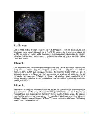 Red interna
Dos o más redes o segmentos de la red conectados con los dispositivos que
funcionan en la capa 3 (la capa de la “red”) del modelo de la referencia básica de
la OSI, tal como un router. Nota: Cualquier interconexión entre las redes del público,
privadas, comerciales, industriales, o gubernamentales se puede también definir
como Red interna.
Intranet
Una Intranet es una red de ordenadores privados que utiliza tecnología Internet para
compartir de forma segura cualquier información o programa del Sistema
operativo para evitar que cualquier usuario de Internet pueda ingresar. En la
arquitectura que el software servidor se ejecuta en una Intranet anfitriona. No es
necesario que estos dos Software, el cliente y el servidor, sean ejecutados en el
mismo Sistema operativo. Podría proporcionar una comunicación privada y exitosa en
una organización.
Internet
Internet es un conjunto descentralizado de redes de comunicación interconectadas
que utilizan la familia de protocolos TCP/IP, garantizando que las redes físicas
heterogéneas que la componen funcionen como una Red lógica única, de alcance
mundial. Sus orígenes se remontan a 1969, cuando se estableció la primera conexión
de computadoras, conocida como ARPANET, entre tres universidades en California y
una en Utah, Estados Unidos.
 
