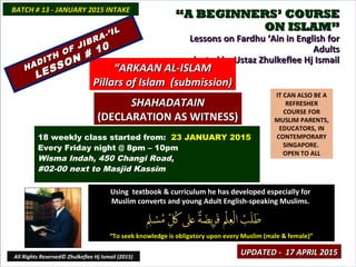 ““A BEGINNERS’ COURSEA BEGINNERS’ COURSE
ON ISLAM”ON ISLAM”
Lessons on Fardhu ‘Ain in English forLessons on Fardhu ‘Ain in English for
AdultsAdults
conducted by Ustaz Zhulkeflee Hj Ismailconducted by Ustaz Zhulkeflee Hj Ismail
IT CAN ALSO BE A
REFRESHER
COURSE FOR
MUSLIM PARENTS,
EDUCATORS, IN
CONTEMPORARY
SINGAPORE.
OPEN TO ALL
Using textbook & curriculum he has developed especially forUsing textbook & curriculum he has developed especially for
Muslim converts and young Adult English-speaking Muslims.Muslim converts and young Adult English-speaking Muslims.
““To seek knowledge is obligatory upon every Muslim (male & female)”To seek knowledge is obligatory upon every Muslim (male & female)”
18 weekly class started from: 23 JANUARY 2015
Every Friday night @ 8pm – 10pm
Wisma Indah, 450 Changi Road,
#02-00 next to Masjid Kassim
BATCH # 13 - JANUARY 2015 INTAKEBATCH # 13 - JANUARY 2015 INTAKE
All Rights Reserved© Zhulkeflee Hj Ismail (2015)
““ARKAAN AL-ISLAMARKAAN AL-ISLAM
Pillars of Islam (submission)Pillars of Islam (submission)
SHAHADATAINSHAHADATAIN
(DECLARATION AS WITNESS)(DECLARATION AS WITNESS)
UPDATED - 17 APRIL 2015UPDATED - 17 APRIL 2015
HADITH OF JIBRA-’IL
HADITH OF JIBRA-’IL
LESSON # 10
LESSON # 10
 