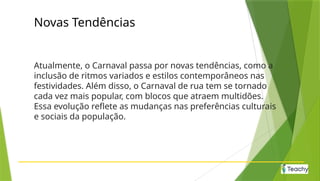 Novas Tendências
Atualmente, o Carnaval passa por novas tendências, como a
inclusão de ritmos variados e estilos contemporâneos nas
festividades. Além disso, o Carnaval de rua tem se tornado
cada vez mais popular, com blocos que atraem multidões.
Essa evolução reflete as mudanças nas preferências culturais
e sociais da população.
 
