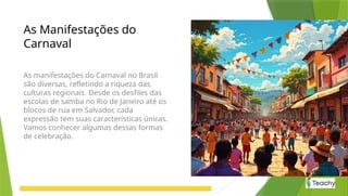 As Manifestações do
Carnaval
As manifestações do Carnaval no Brasil
são diversas, refletindo a riqueza das
culturas regionais. Desde os desfiles das
escolas de samba no Rio de Janeiro até os
blocos de rua em Salvador, cada
expressão tem suas características únicas.
Vamos conhecer algumas dessas formas
de celebração.
 