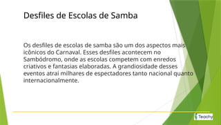 Desfiles de Escolas de Samba
Os desfiles de escolas de samba são um dos aspectos mais
icônicos do Carnaval. Esses desfiles acontecem no
Sambódromo, onde as escolas competem com enredos
criativos e fantasias elaboradas. A grandiosidade desses
eventos atrai milhares de espectadores tanto nacional quanto
internacionalmente.
 