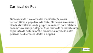 Carnaval de Rua
O Carnaval de rua é uma das manifestações mais
democráticas e populares da festa. Ele ocorre em várias
cidades brasileiras, onde grupos se reúnem para celebrar
com música, dança e alegria. Essa forma de carnaval é uma
expressão da cultura local e promove a interação entre
pessoas de diferentes idades e origens.
 