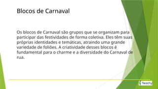 Blocos de Carnaval
Os blocos de Carnaval são grupos que se organizam para
participar das festividades de forma coletiva. Eles têm suas
próprias identidades e temáticas, atraindo uma grande
variedade de foliões. A criatividade desses blocos é
fundamental para o charme e a diversidade do Carnaval de
rua.
 