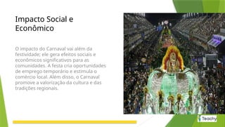 Impacto Social e
Econômico
O impacto do Carnaval vai além da
festividade; ele gera efeitos sociais e
econômicos significativos para as
comunidades. A festa cria oportunidades
de emprego temporário e estimula o
comércio local. Além disso, o Carnaval
promove a valorização da cultura e das
tradições regionais.
 