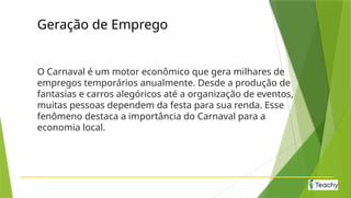 Geração de Emprego
O Carnaval é um motor econômico que gera milhares de
empregos temporários anualmente. Desde a produção de
fantasias e carros alegóricos até a organização de eventos,
muitas pessoas dependem da festa para sua renda. Esse
fenômeno destaca a importância do Carnaval para a
economia local.
 