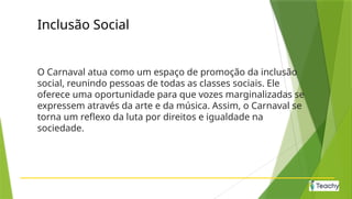 Inclusão Social
O Carnaval atua como um espaço de promoção da inclusão
social, reunindo pessoas de todas as classes sociais. Ele
oferece uma oportunidade para que vozes marginalizadas se
expressem através da arte e da música. Assim, o Carnaval se
torna um reflexo da luta por direitos e igualdade na
sociedade.
 