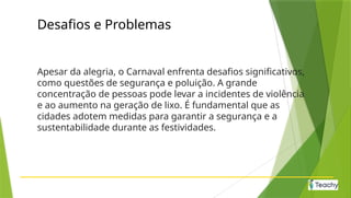 Desafios e Problemas
Apesar da alegria, o Carnaval enfrenta desafios significativos,
como questões de segurança e poluição. A grande
concentração de pessoas pode levar a incidentes de violência
e ao aumento na geração de lixo. É fundamental que as
cidades adotem medidas para garantir a segurança e a
sustentabilidade durante as festividades.
 