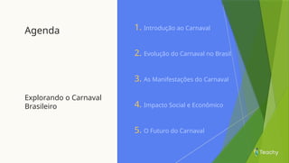 Agenda
Explorando o Carnaval
Brasileiro
1. Introdução ao Carnaval
2. Evolução do Carnaval no Brasil
3. As Manifestações do Carnaval
4. Impacto Social e Econômico
5. O Futuro do Carnaval
 