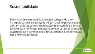 Sustentabilidade
Iniciativas de sustentabilidade estão começando a ser
incorporadas nas celebrações do Carnaval. Algumas cidades
adotam práticas como a reutilização de materiais e a coleta
seletiva para minimizar o impacto ambiental. Essas ações são
essenciais para garantir que a festa continue a ser celebrada
nas próximas gerações.
 