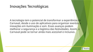 Inovações Tecnológicas
A tecnologia tem o potencial de transformar a experiência do
Carnaval, desde o uso de aplicativos para organizar eventos a
inovações em iluminação e som. Esses avanços podem
melhorar a segurança e a logística das festividades. Assim, o
Carnaval pode se tornar ainda mais acessível e inclusivo.
 