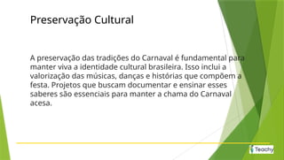 Preservação Cultural
A preservação das tradições do Carnaval é fundamental para
manter viva a identidade cultural brasileira. Isso inclui a
valorização das músicas, danças e histórias que compõem a
festa. Projetos que buscam documentar e ensinar esses
saberes são essenciais para manter a chama do Carnaval
acesa.
 