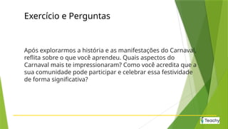 Exercício e Perguntas
Após explorarmos a história e as manifestações do Carnaval,
reflita sobre o que você aprendeu. Quais aspectos do
Carnaval mais te impressionaram? Como você acredita que a
sua comunidade pode participar e celebrar essa festividade
de forma significativa?
 