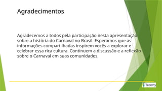 Agradecimentos
Agradecemos a todos pela participação nesta apresentação
sobre a história do Carnaval no Brasil. Esperamos que as
informações compartilhadas inspirem vocês a explorar e
celebrar essa rica cultura. Continuem a discussão e a reflexão
sobre o Carnaval em suas comunidades.
 