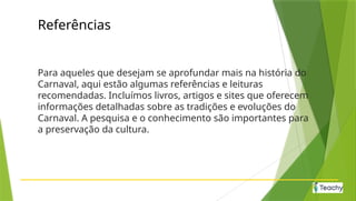Referências
Para aqueles que desejam se aprofundar mais na história do
Carnaval, aqui estão algumas referências e leituras
recomendadas. Incluímos livros, artigos e sites que oferecem
informações detalhadas sobre as tradições e evoluções do
Carnaval. A pesquisa e o conhecimento são importantes para
a preservação da cultura.
 