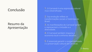 Conclusão
Resumo da
Apresentação
1. O Carnaval é uma expressão cultural
rica e diversificada.
2. Sua evolução reflete as
transformações sociais e históricas do
Brasil.
3. As manifestações do Carnaval variam
e representam a inclusão e a
diversidade.
4. O Carnaval também impacta a
economia local e enfrenta desafios.
5. É essencial garantir a sustentabilidade
e a preservação cultural do Carnaval.
 