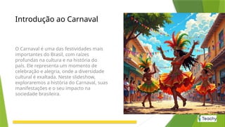 Introdução ao Carnaval
O Carnaval é uma das festividades mais
importantes do Brasil, com raízes
profundas na cultura e na história do
país. Ele representa um momento de
celebração e alegria, onde a diversidade
cultural é exaltada. Neste slideshow,
exploraremos a história do Carnaval, suas
manifestações e o seu impacto na
sociedade brasileira.
 